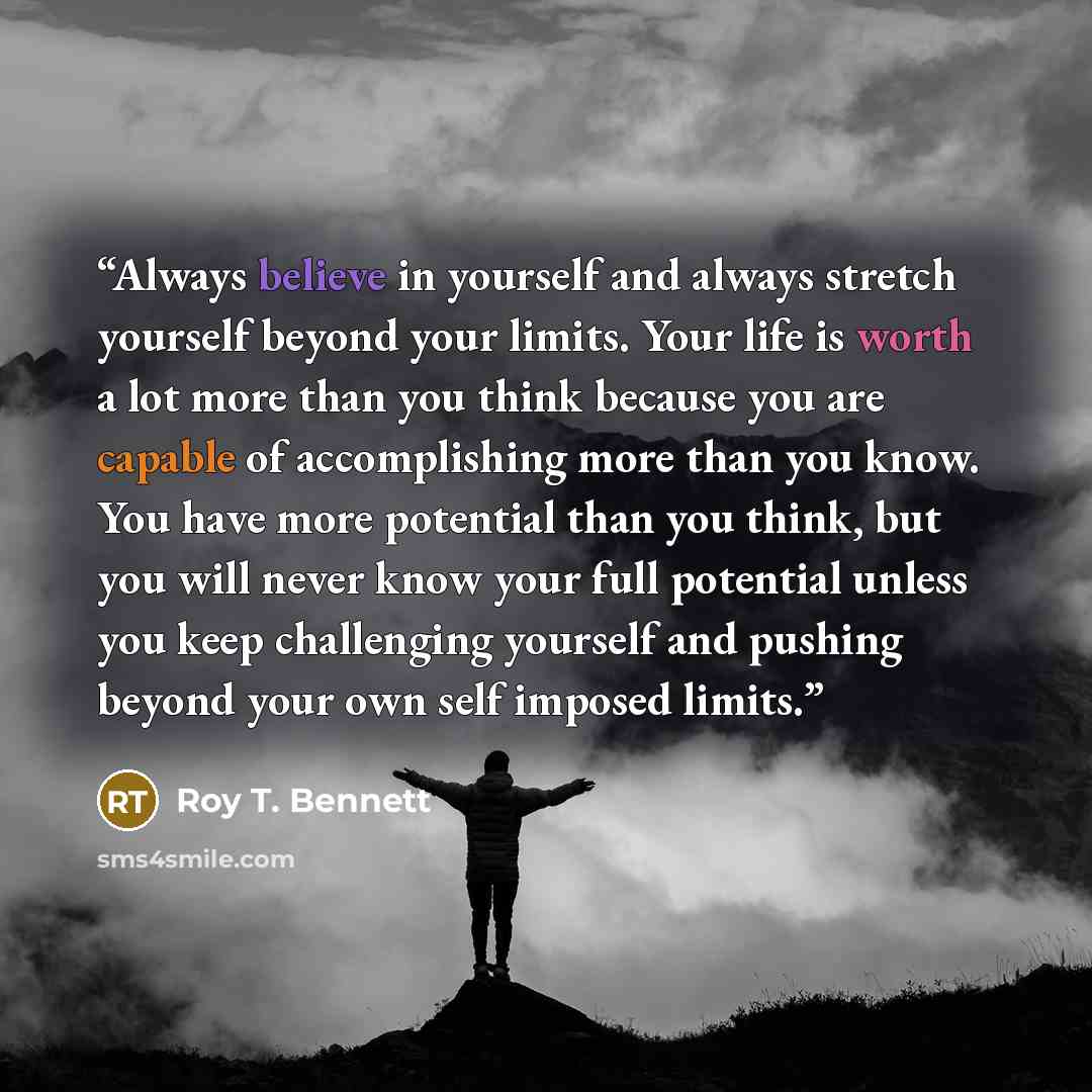“Always believe in yourself and always stretch yourself beyond your limits. Your life is worth a lot more than you think because you are capable of accomplishing more than you know. You have more potential than you think, but you will never know your full potential unless you keep challenging…” quote by Roy T. Bennett