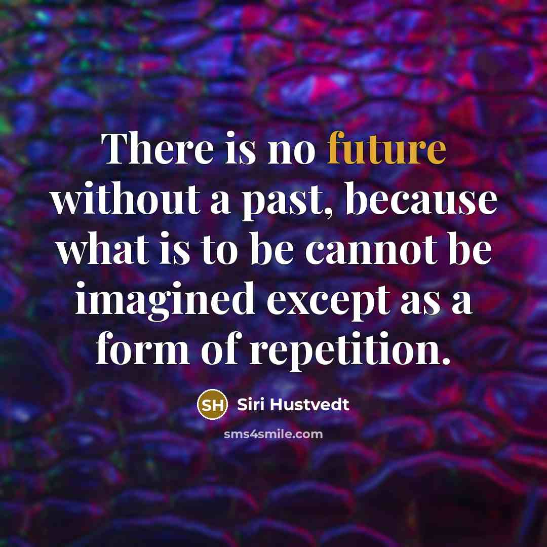 “There is no future without a past, because what is to be cannot be imagined except as a form of repetition.” quote by Siri Hustvedt