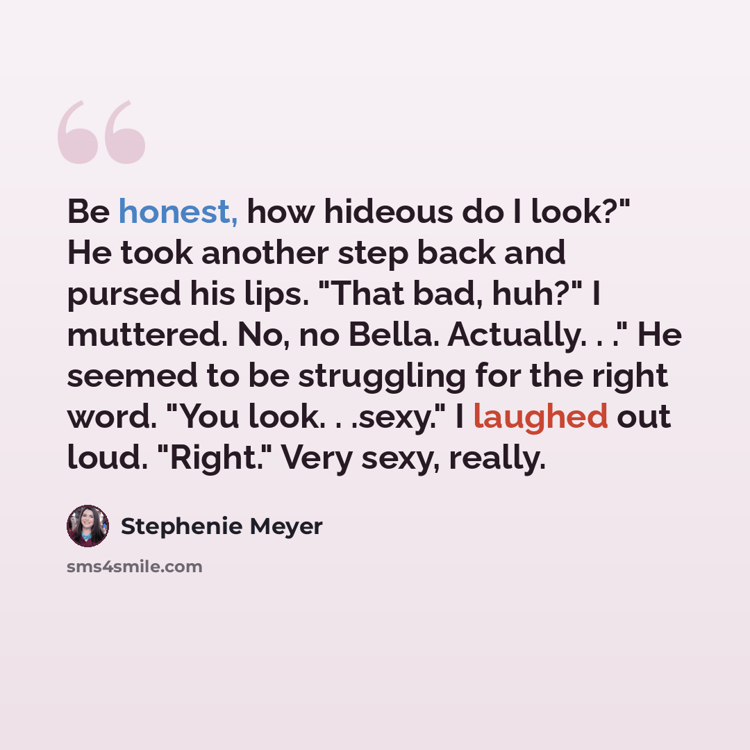 “Be honest, how hideous do I look?" He took another step back and pursed his lips. "That bad, huh?" I muttered. No, no Bella. Actually. . ." He seemed to be struggling for the right word. "You look. . .sexy." I laughed out loud. "Right." Very sexy, really.” quote by Stephenie Meyer