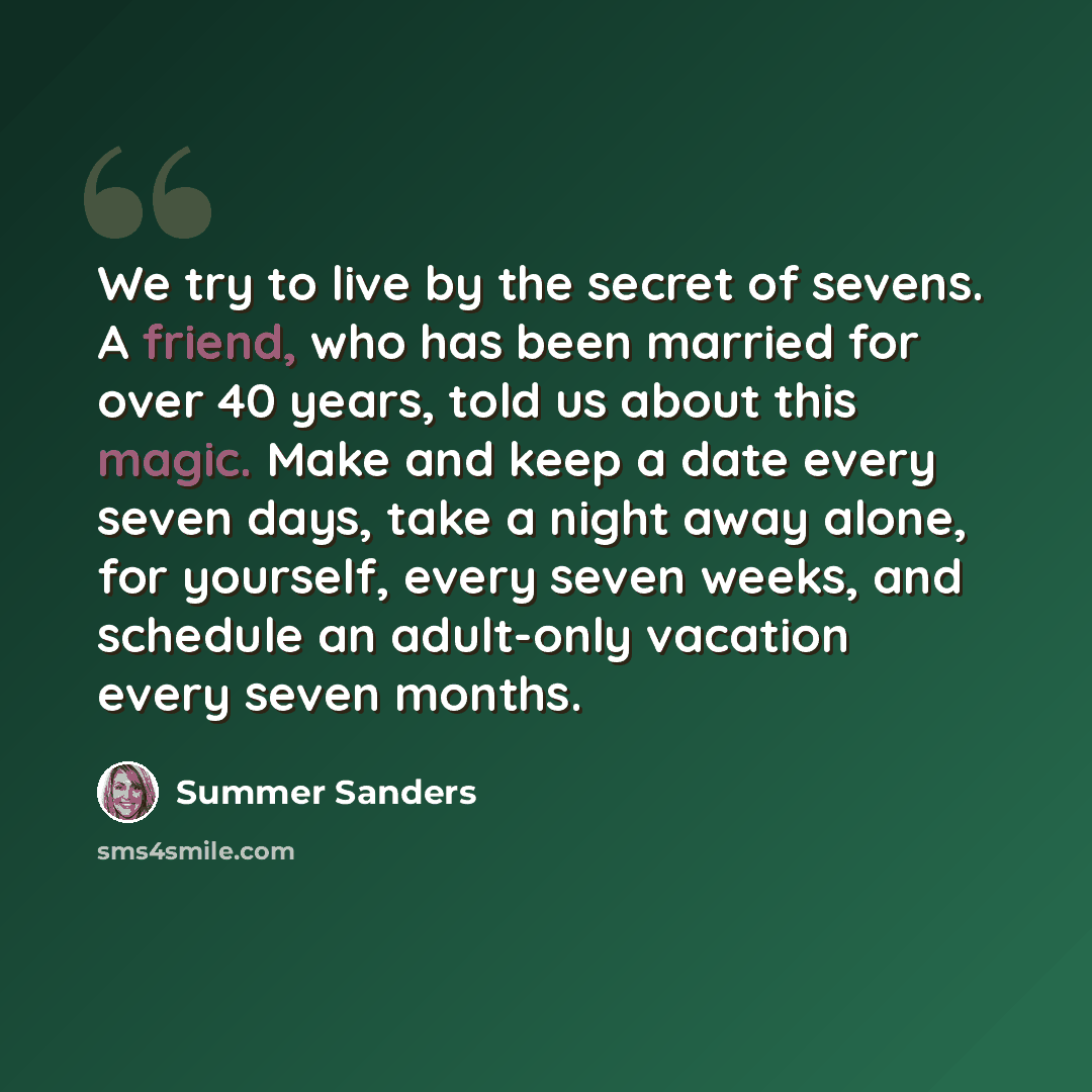 “We try to live by the secret of sevens. A friend, who has been married for over 40 years, told us about this magic. Make and keep a date every seven days, take a night away alone, for yourself, every seven weeks, and schedule an adult-only vacation every seven months.” quote by Summer Sanders