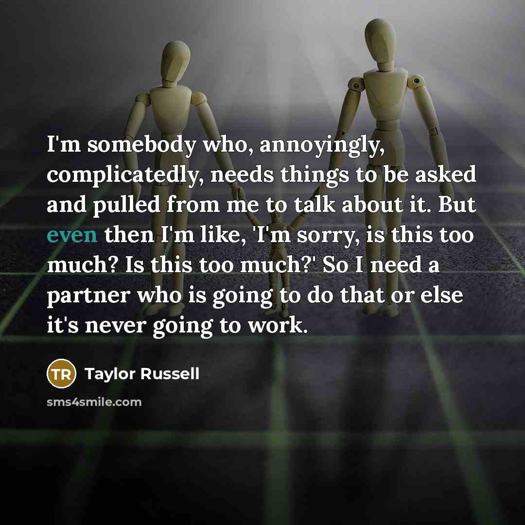 “I'm somebody who, annoyingly, complicatedly, needs things to be asked and pulled from me to talk about it. But even then I'm like, 'I'm sorry, is this too much? Is this too much?' So I need a partner who is going to do that or else it's never going to work.” quote by Taylor Russell
