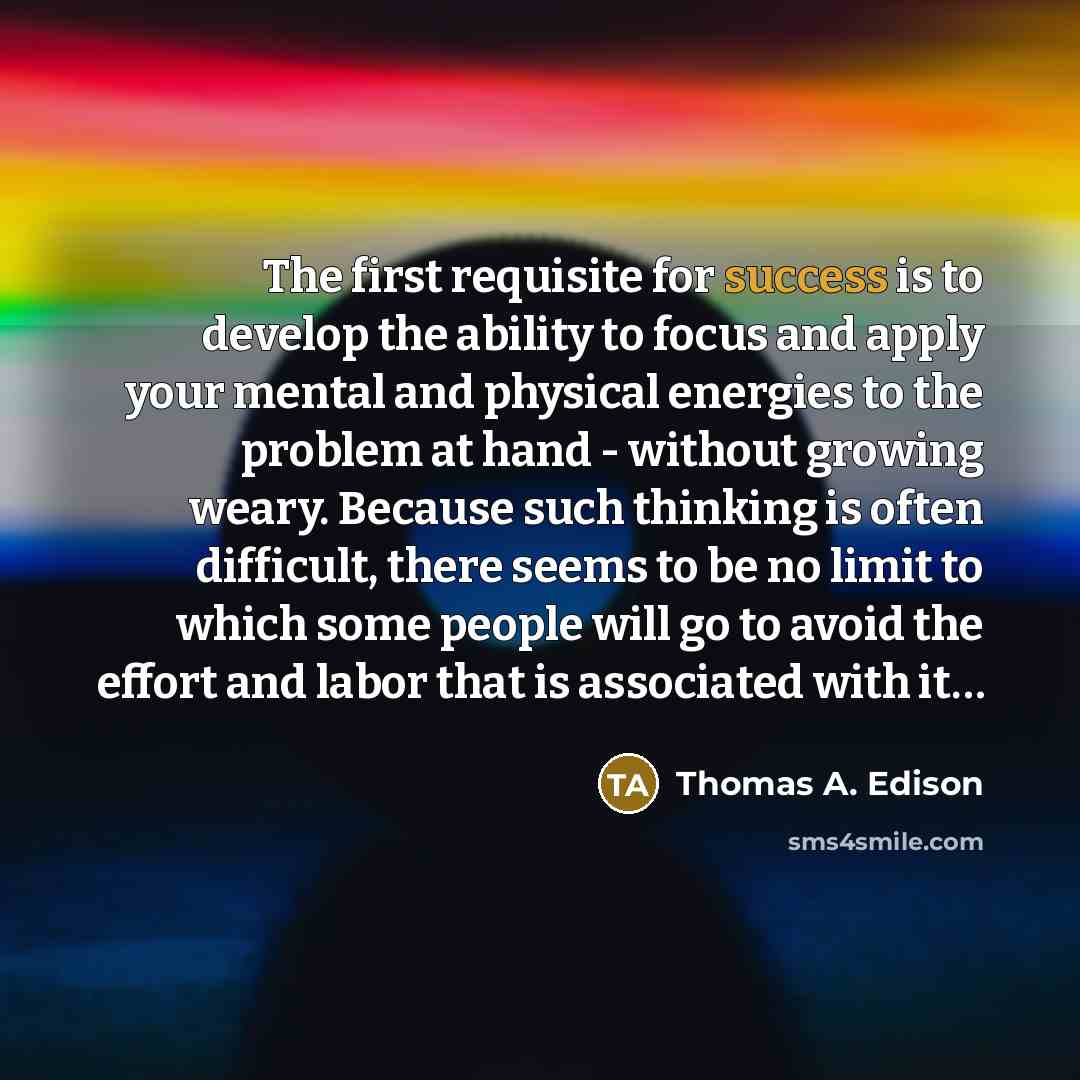 “The first requisite for success is to develop the ability to focus and apply your mental and physical energies to the problem at hand - without growing weary. Because such thinking is often difficult, there seems to be no limit to which some people will go to avoid the effort and labor that is…” quote by Thomas A. Edison