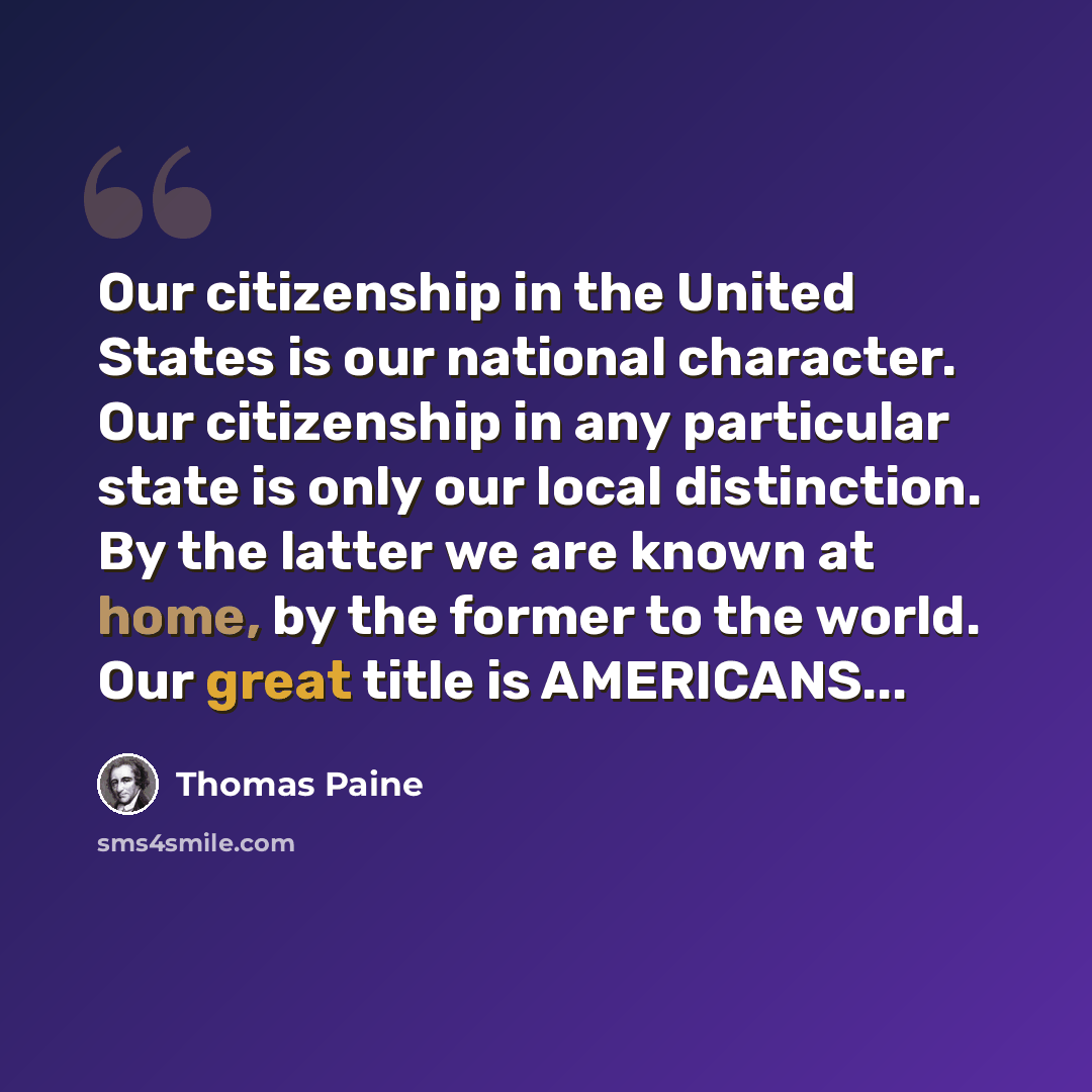 “Our citizenship in the United States is our national character. Our citizenship in any particular state is only our local distinction. By the latter we are known at home, by the former to the world. Our great title is AMERICANS...” quote by Thomas Paine