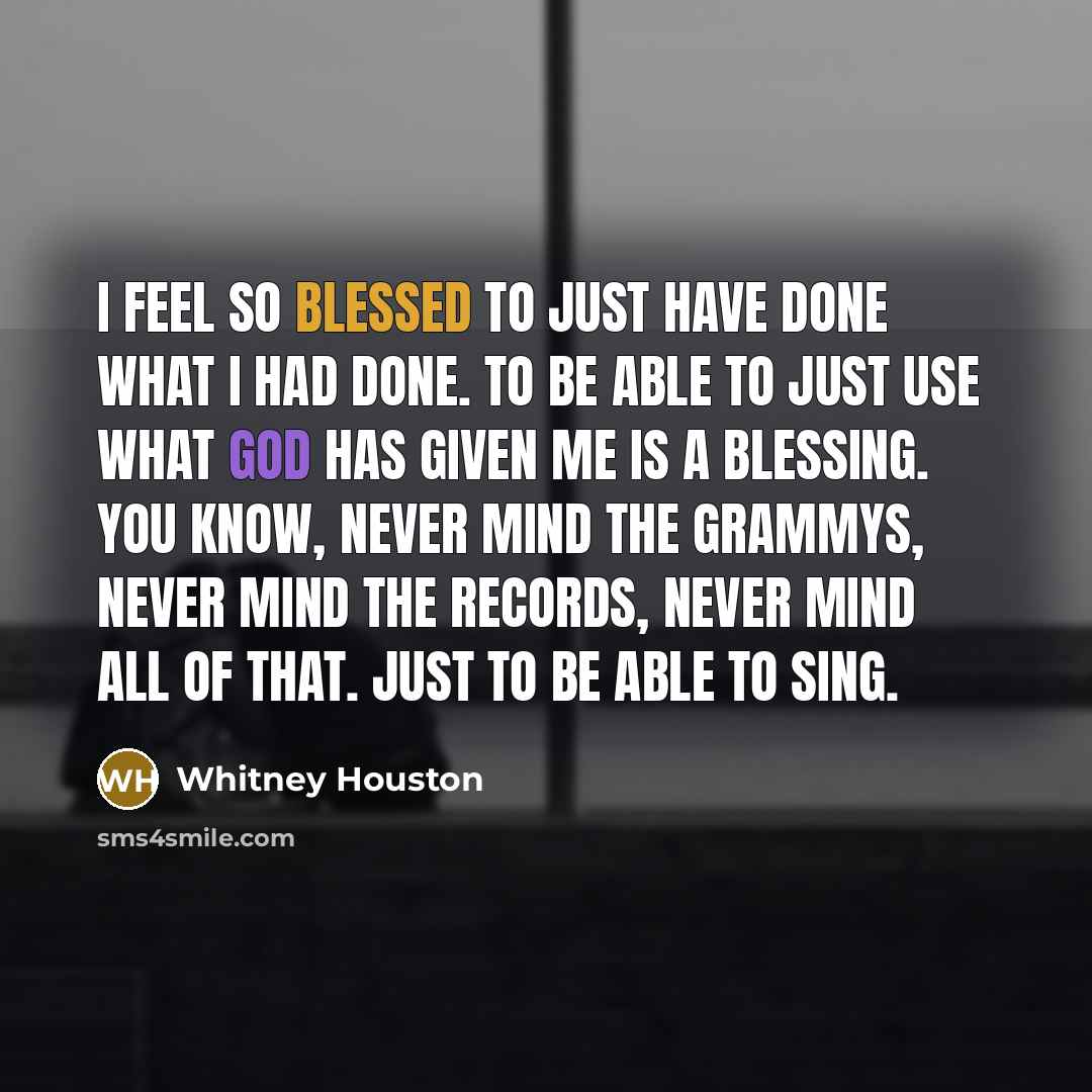 “I feel so blessed to just have done what I had done. To be able to just use what God has given me is a blessing. You know, never mind the Grammys, never mind the records, never mind all of that. Just to be able to sing.” quote by Whitney Houston