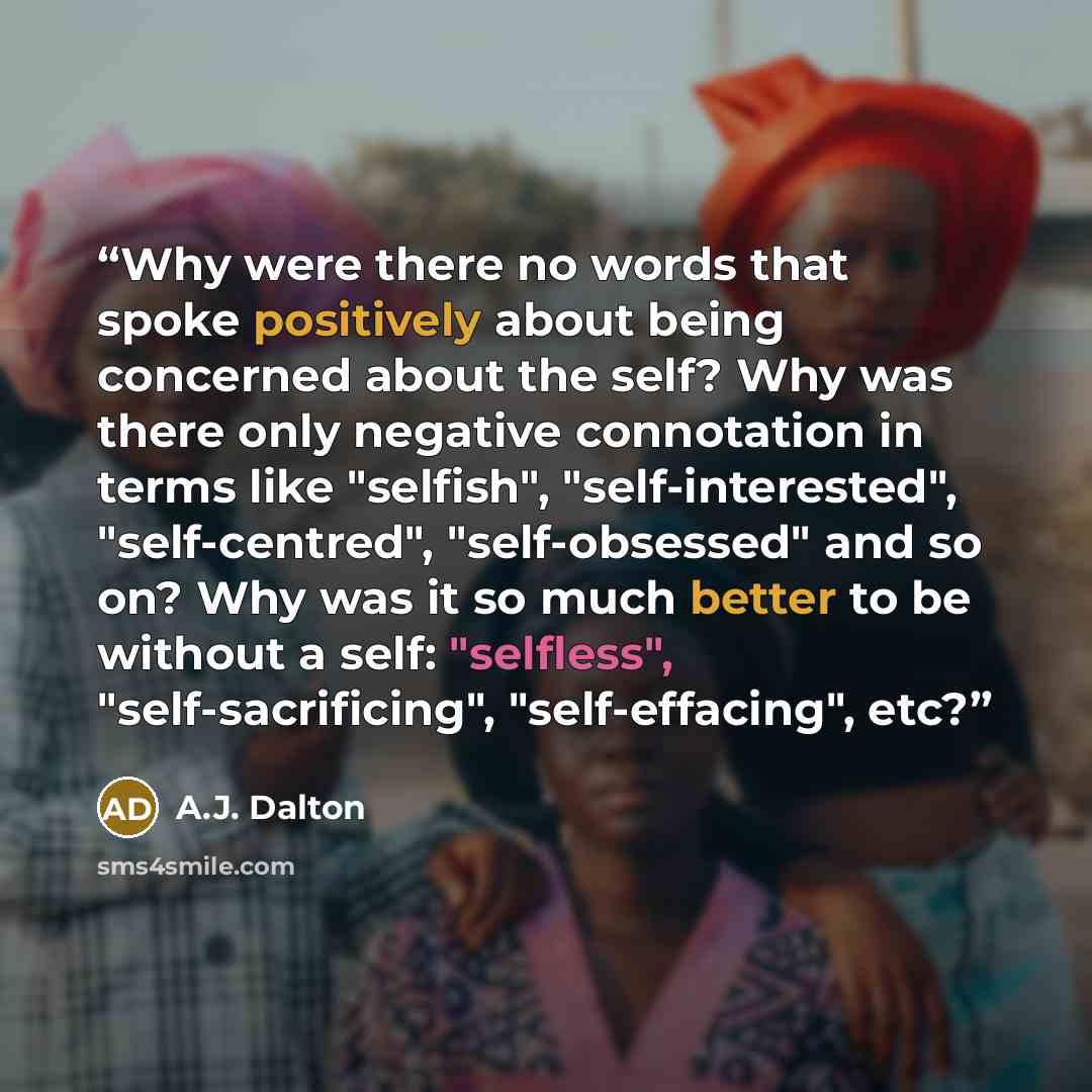 “Why were there no words that spoke positively about being concerned about the self? Why was there only negative connotation in terms like "selfish", "self-interested", "self-centred", "self-obsessed" and so on? Why was it so much better to be without a self: "selfless", "self-sacrificing"…” quote by A.J. Dalton