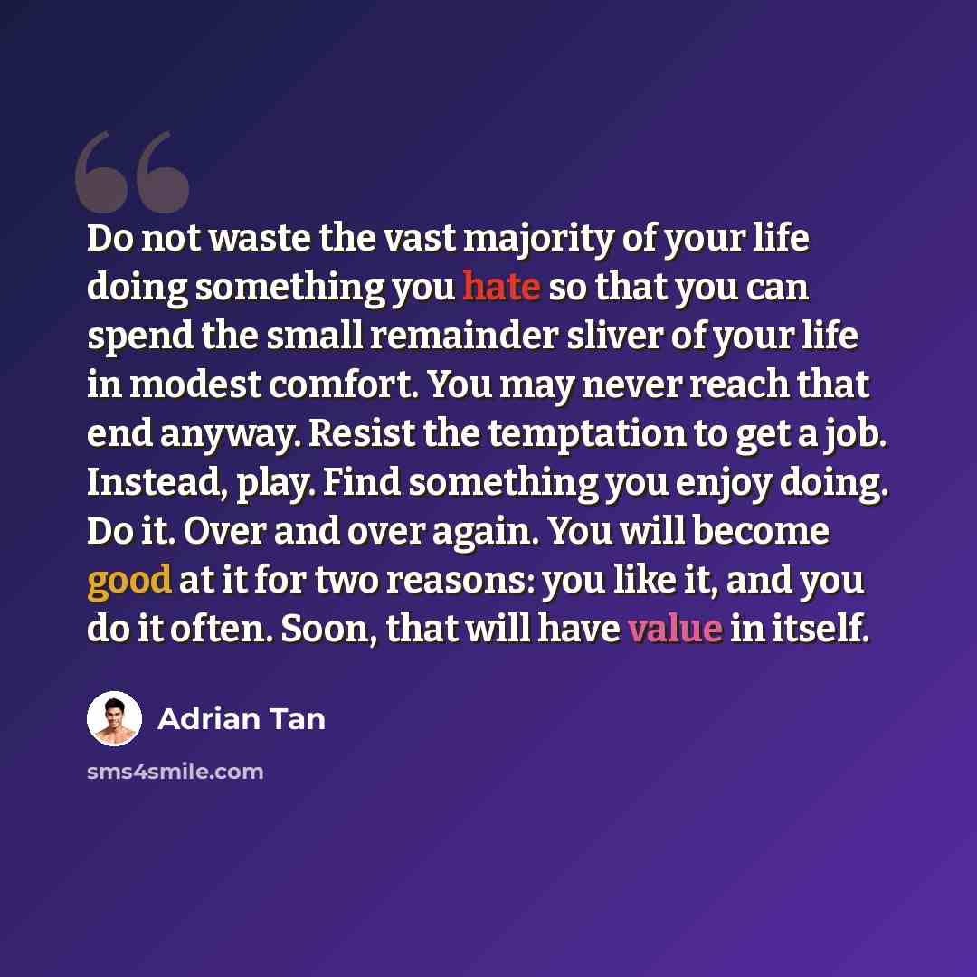 “Do not waste the vast majority of your life doing something you hate so that you can spend the small remainder sliver of your life in modest comfort. You may never reach that end anyway. Resist the temptation to get a job. Instead, play. Find something you enjoy doing. Do it. Over and over again…” quote by Adrian Tan