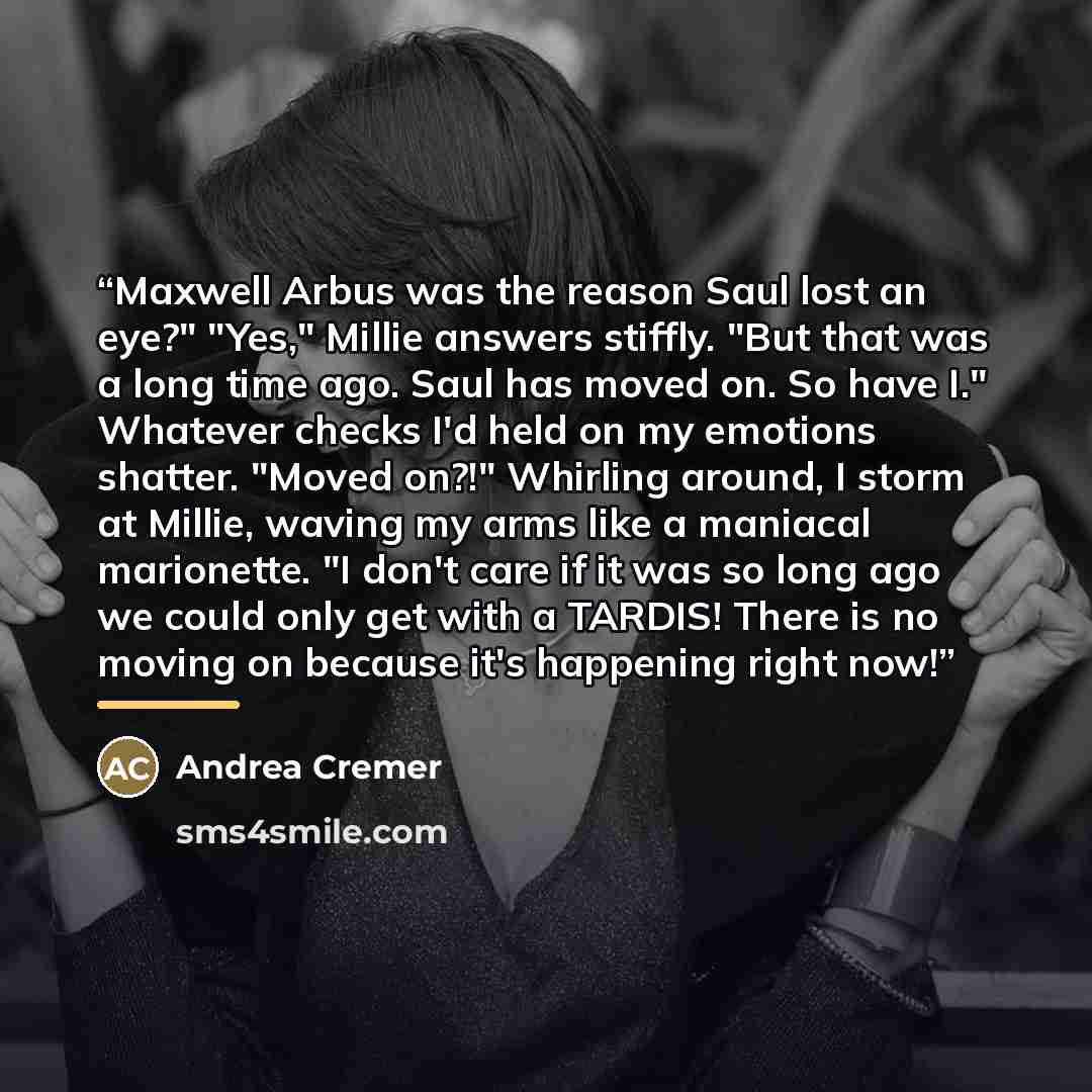 “Maxwell Arbus was the reason Saul lost an eye?" "Yes," Millie answers stiffly. "But that was a long time ago. Saul has moved on. So have I." Whatever checks I'd held on my emotions shatter. "Moved on?!" Whirling around, I storm at Millie, waving my arms like a maniacal marionette. "I don't care if…” quote by Andrea Cremer