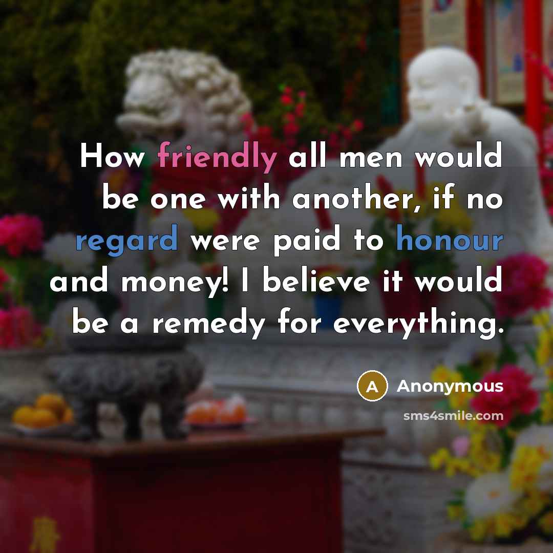 “How friendly all men would be one with another, if no regard were paid to honour and money! I believe it would be a remedy for everything.” quote by Anonymous
