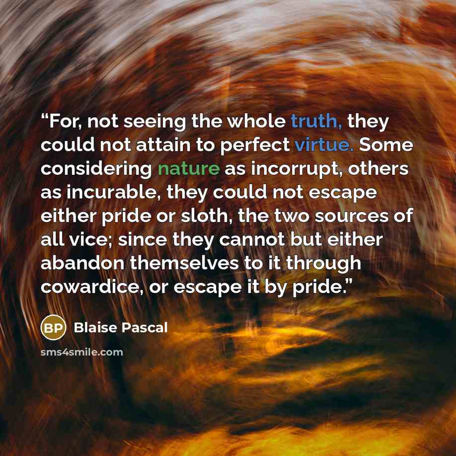 “For, not seeing the whole truth, they could not attain to perfect virtue. Some considering nature as incorrupt, others as incurable, they could not escape either pride or sloth, the two sources of all vice; since they cannot but either abandon themselves to it through cowardice, or escape it by…” quote by Blaise Pascal