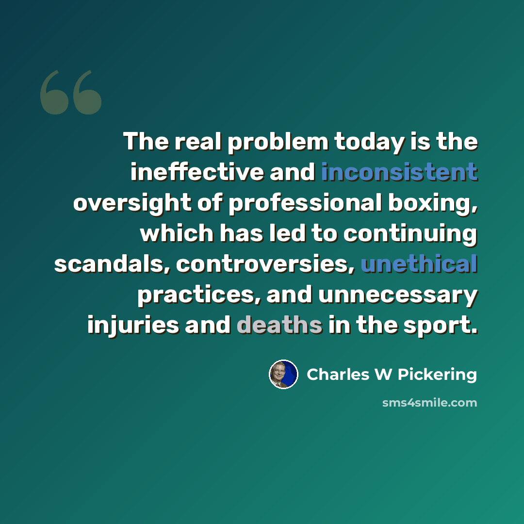 “The real problem today is the ineffective and inconsistent oversight of professional boxing, which has led to continuing scandals, controversies, unethical practices, and unnecessary injuries and deaths in the sport.” quote by Charles W Pickering