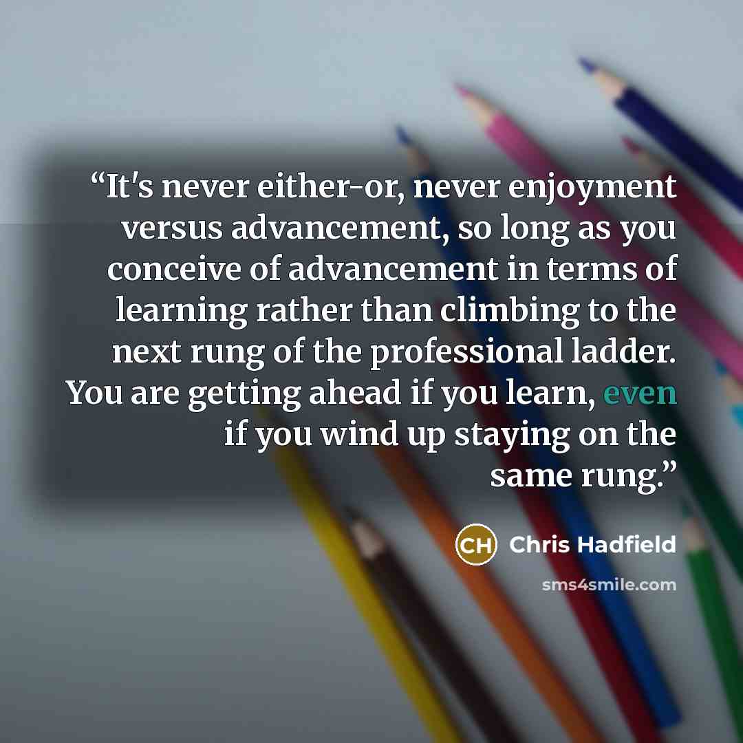 “It's never either-or, never enjoyment versus advancement, so long as you conceive of advancement in terms of learning rather than climbing to the next rung of the professional ladder. You are getting ahead if you learn, even if you wind up staying on the same rung.” quote by Chris Hadfield