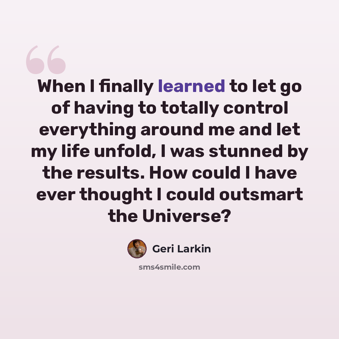 “When I finally learned to let go of having to totally control everything around me and let my life unfold, I was stunned by the results. How could I have ever thought I could outsmart the Universe?” quote by Geri Larkin