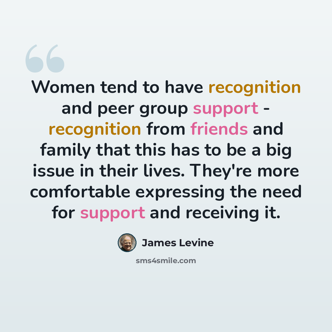 “Women tend to have recognition and peer group support - recognition from friends and family that this has to be a big issue in their lives. They're more comfortable expressing the need for support and receiving it.” quote by James Levine