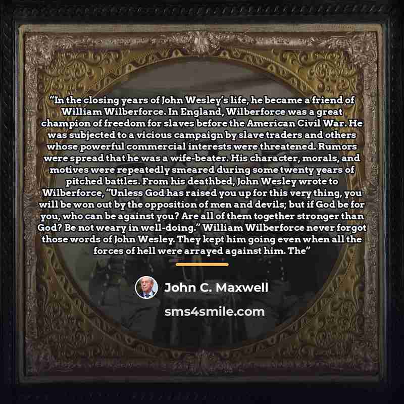 “In the closing years of John Wesley’s life, he became a friend of William Wilberforce. In England, Wilberforce was a great champion of freedom for slaves before the American Civil War. He was subjected to a vicious campaign by slave traders and others whose powerful commercial interests were…” quote by John C. Maxwell
