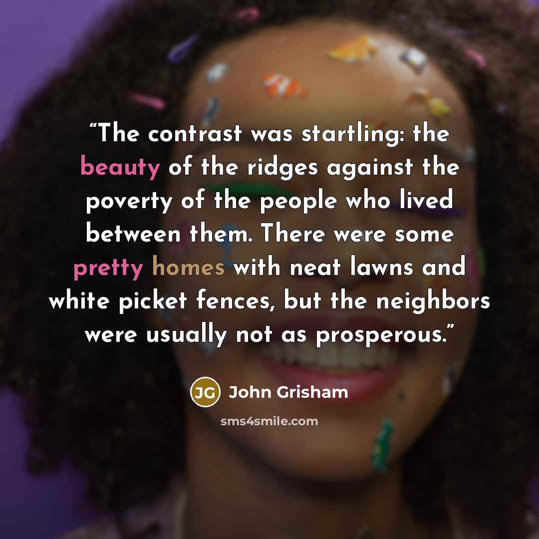 “The contrast was startling: the beauty of the ridges against the poverty of the people who lived between them. There were some pretty homes with neat lawns and white picket fences, but the neighbors were usually not as prosperous.” quote by John Grisham