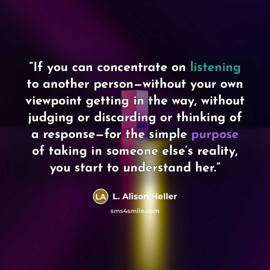 “If you can concentrate on listening to another person—without your own viewpoint getting in the way, without judging or discarding or thinking of a response—for the simple purpose of taking in someone else’s reality, you start to understand her.” quote by L. Alison Heller