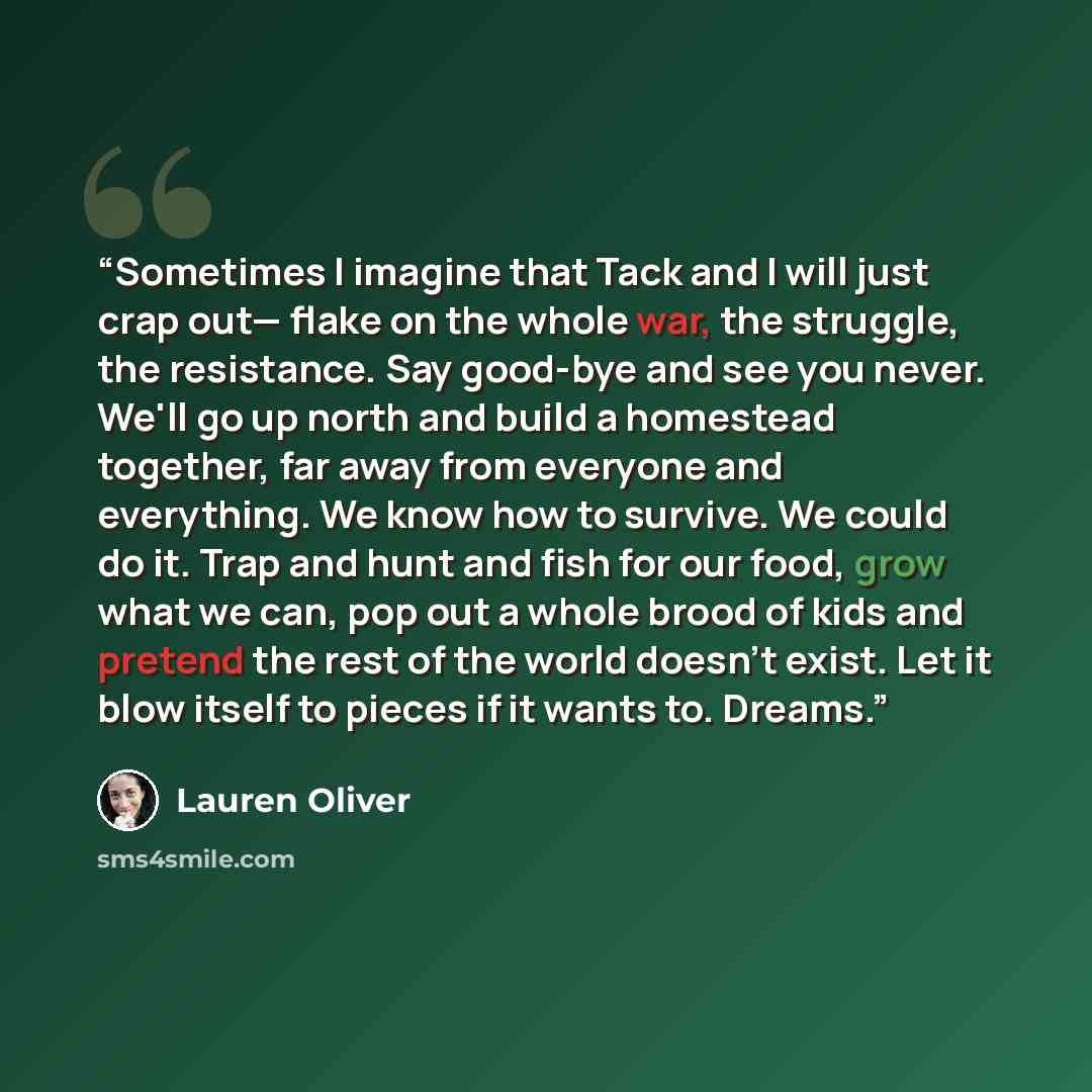 “Sometimes I imagine that Tack and I will just crap out— flake on the whole war, the struggle, the resistance. Say good-bye and see you never. We'll go up north and build a homestead together, far away from everyone and everything. We know how to survive. We could do it. Trap and hunt and fish for…” quote by Lauren Oliver