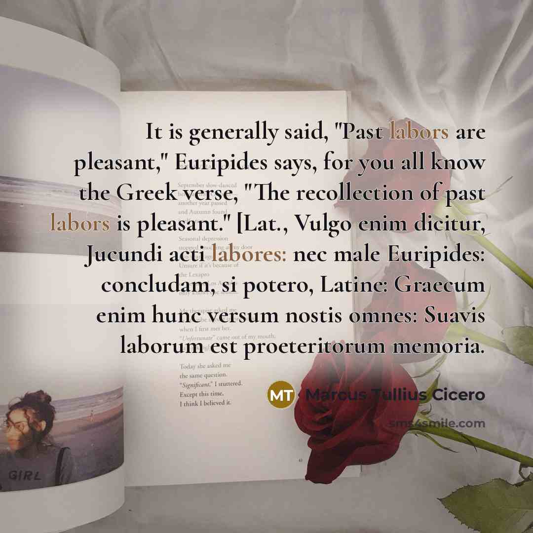 “It is generally said, "Past labors are pleasant," Euripides says, for you all know the Greek verse, "The recollection of past labors is pleasant." [Lat., Vulgo enim dicitur, Jucundi acti labores: nec male Euripides: concludam, si potero, Latine: Graecum enim hunc versum nostis omnes: Suavis…” quote by Marcus Tullius Cicero