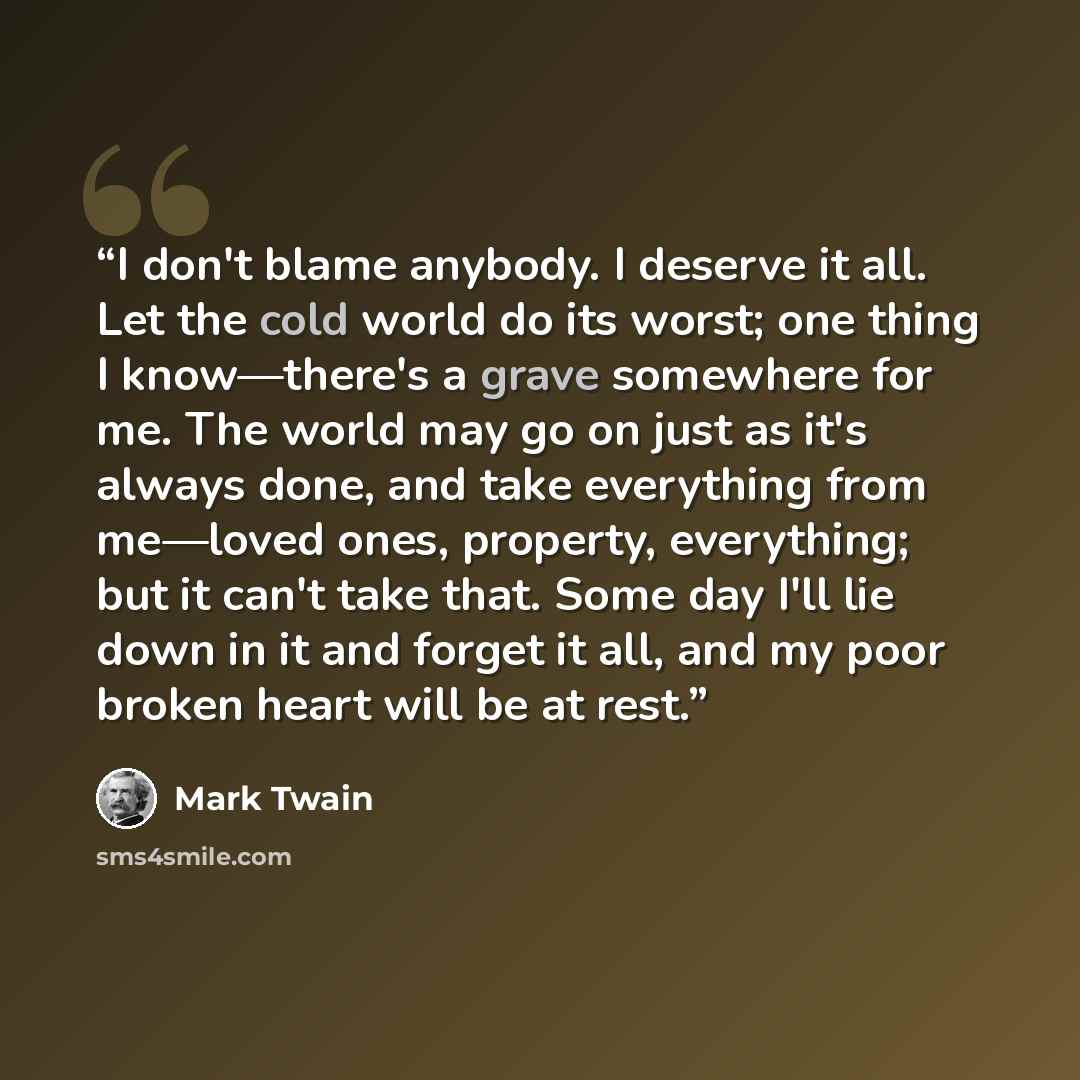 “I don't blame anybody. I deserve it all. Let the cold world do its worst; one thing I know—there's a grave somewhere for me. The world may go on just as it's always done, and take everything from me—loved ones, property, everything; but it can't take that. Some day I'll lie down in it and forget…” quote by Mark Twain