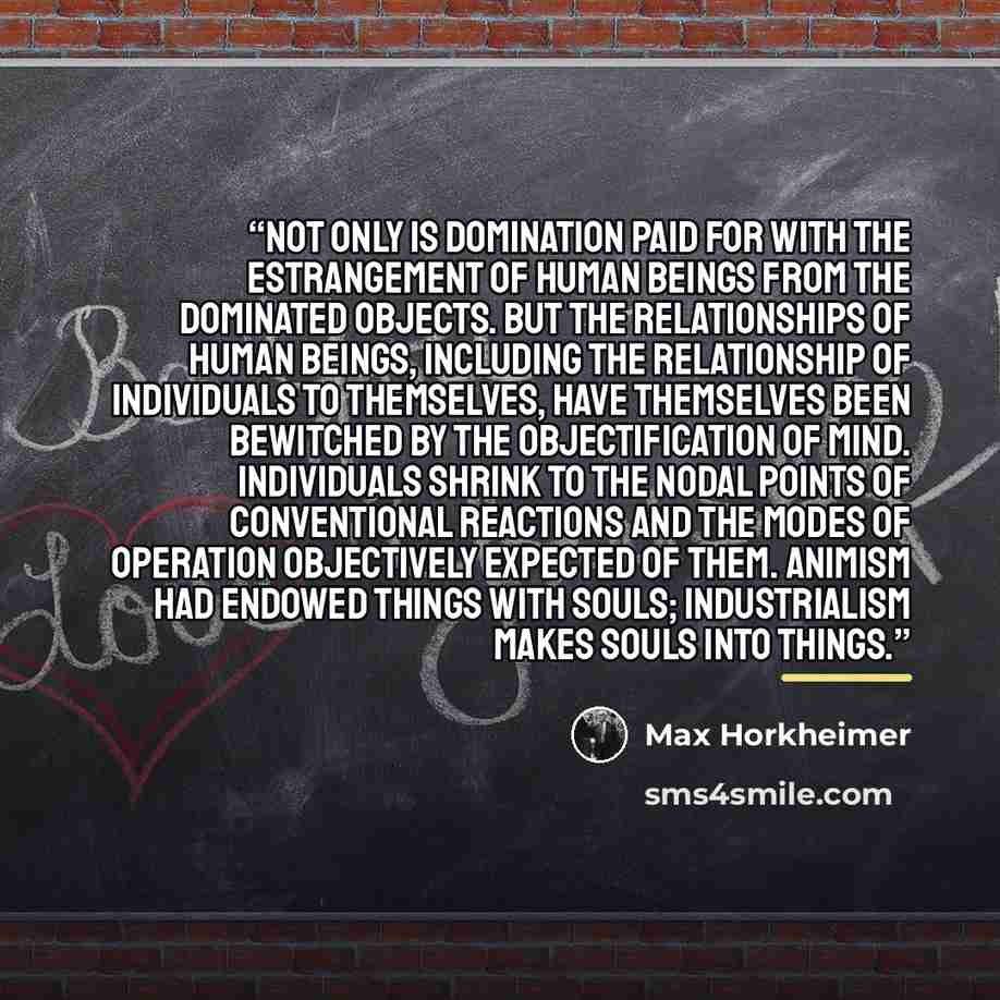 “Not only is domination paid for with the estrangement of human beings from the dominated objects. but the relationships of human beings, including the relationship of individuals to themselves, have themselves been bewitched by the objectification of mind. Individuals shrink to the nodal points of…” quote by Max Horkheimer