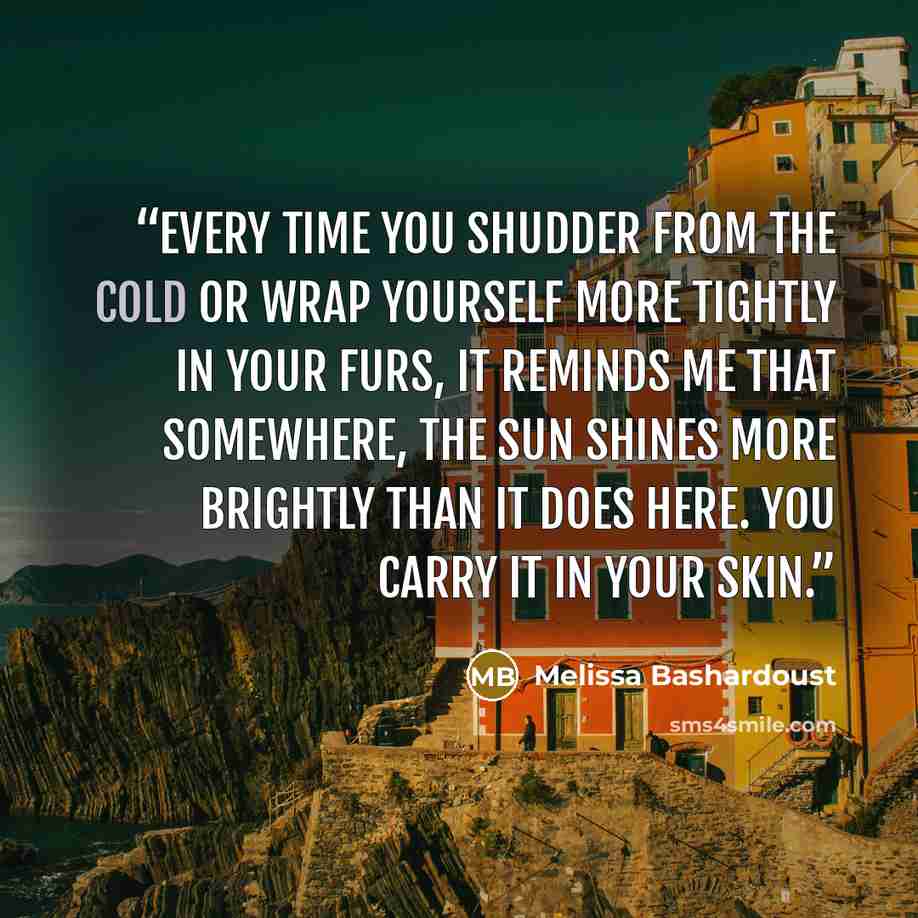 “Every time you shudder from the cold or wrap yourself more tightly in your furs, it reminds me that somewhere, the sun shines more brightly than it does here. You carry it in your skin.” quote by Melissa Bashardoust