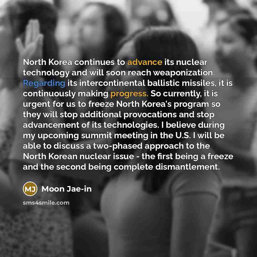 “North Korea continues to advance its nuclear technology and will soon reach weaponization. Regarding its intercontinental ballistic missiles, it is continuously making progress. So currently, it is urgent for us to freeze North Korea's program so they will stop additional provocations and stop…” quote by Moon Jae-in