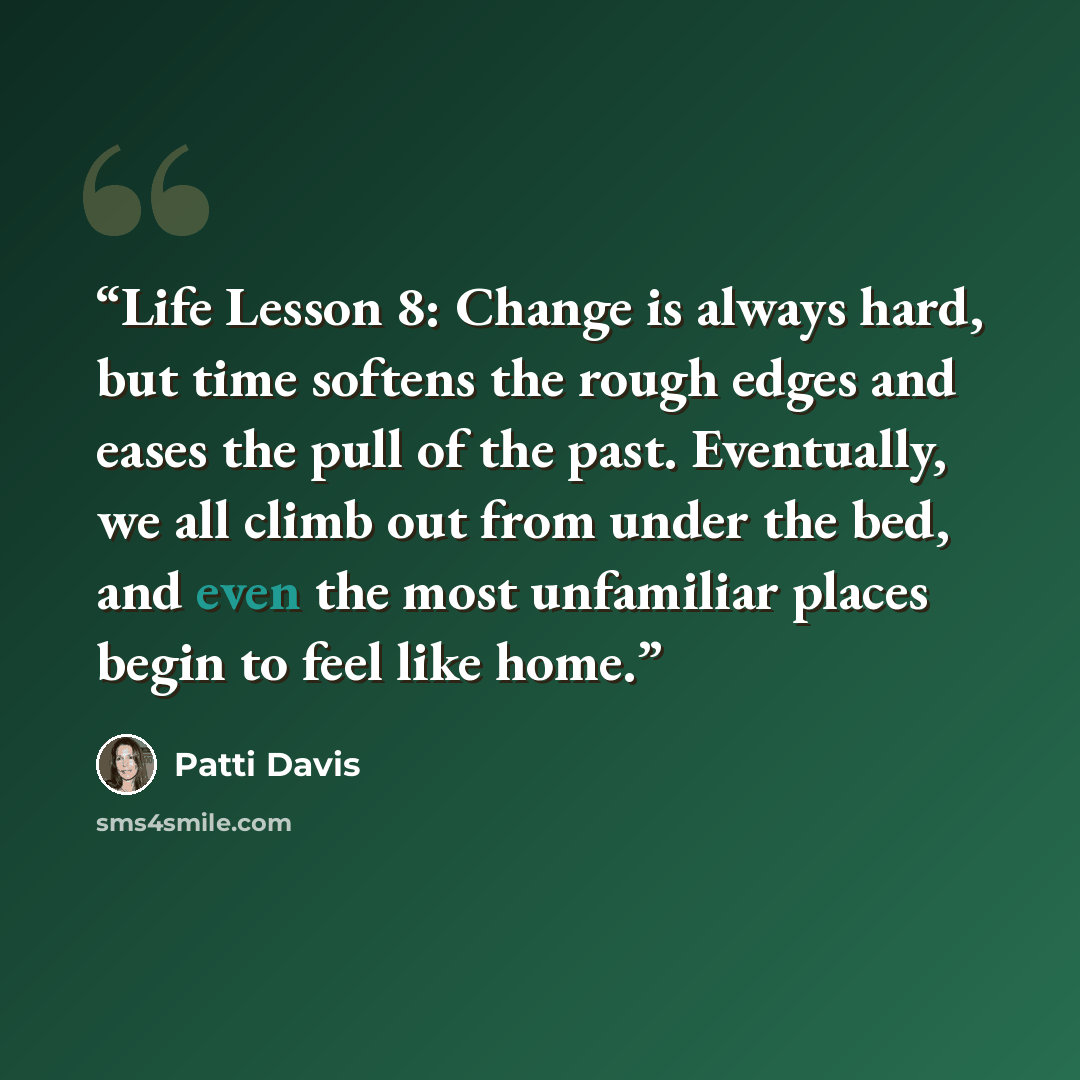 “Life Lesson 8: Change is always hard, but time softens the rough edges and eases the pull of the past. Eventually, we all climb out from under the bed, and even the most unfamiliar places begin to feel like home.” quote by Patti Davis