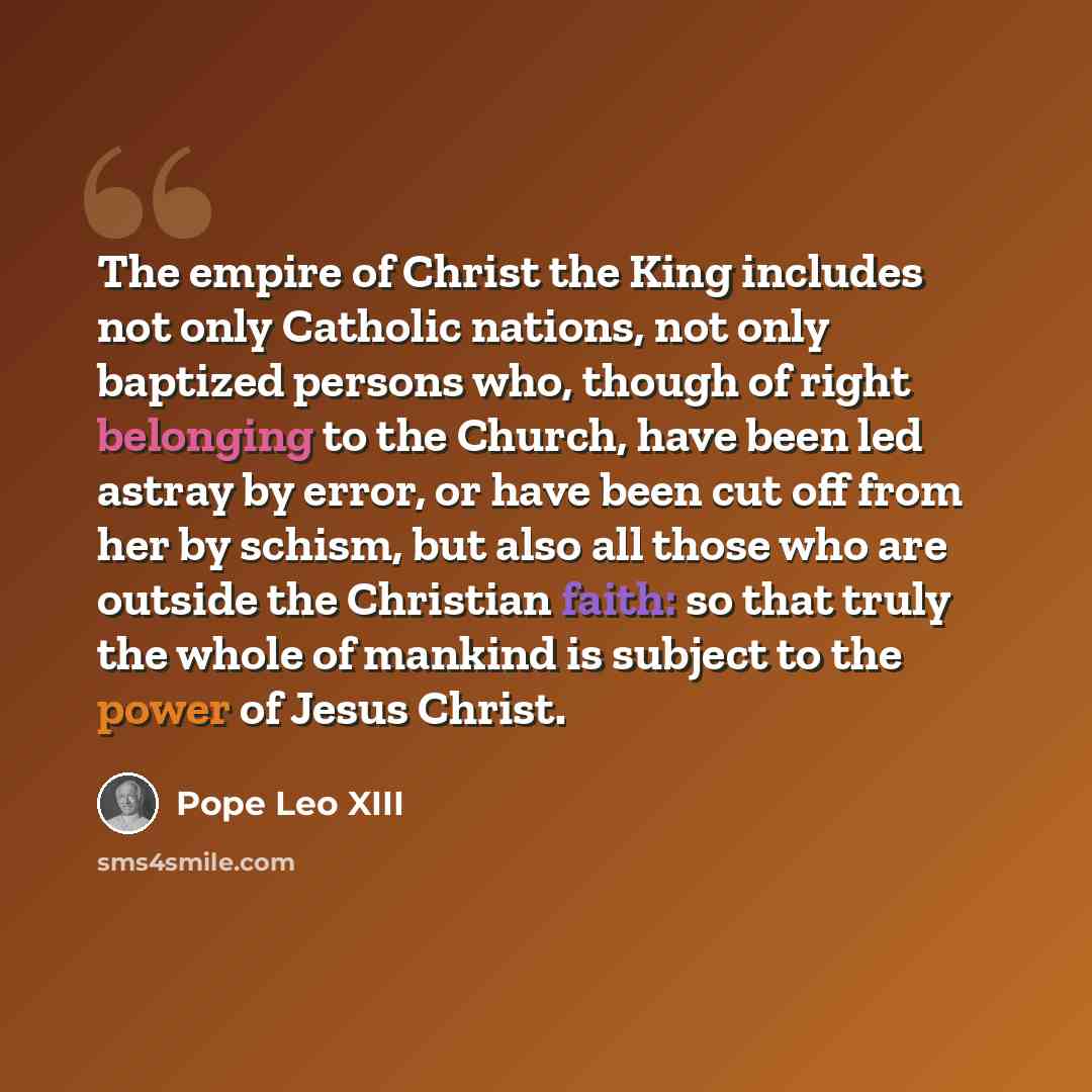 “The empire of Christ the King includes not only Catholic nations, not only baptized persons who, though of right belonging to the Church, have been led astray by error, or have been cut off from her by schism, but also all those who are outside the Christian faith: so that truly the whole of…” quote by Pope Leo XIII