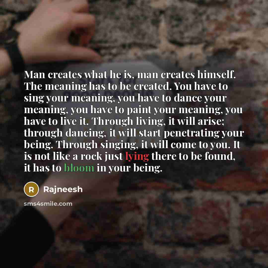 “Man creates what he is, man creates himself. The meaning has to be created. You have to sing your meaning, you have to dance your meaning, you have to paint your meaning, you have to live it. Through living, it will arise; through dancing, it will start penetrating your being. Through singing, it…” quote by Rajneesh