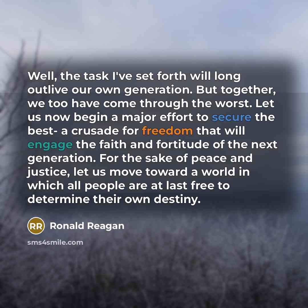 “Well, the task I've set forth will long outlive our own generation. But together, we too have come through the worst. Let us now begin a major effort to secure the best- a crusade for freedom that will engage the faith and fortitude of the next generation. For the sake of peace and justice, let us…” quote by Ronald Reagan