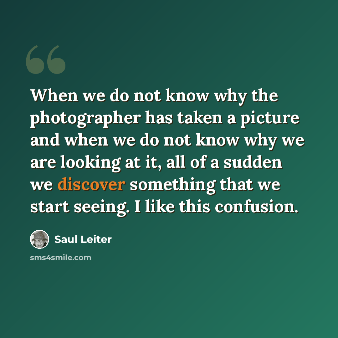“When we do not know why the photographer has taken a picture and when we do not know why we are looking at it, all of a sudden we discover something that we start seeing. I like this confusion.” quote by Saul Leiter