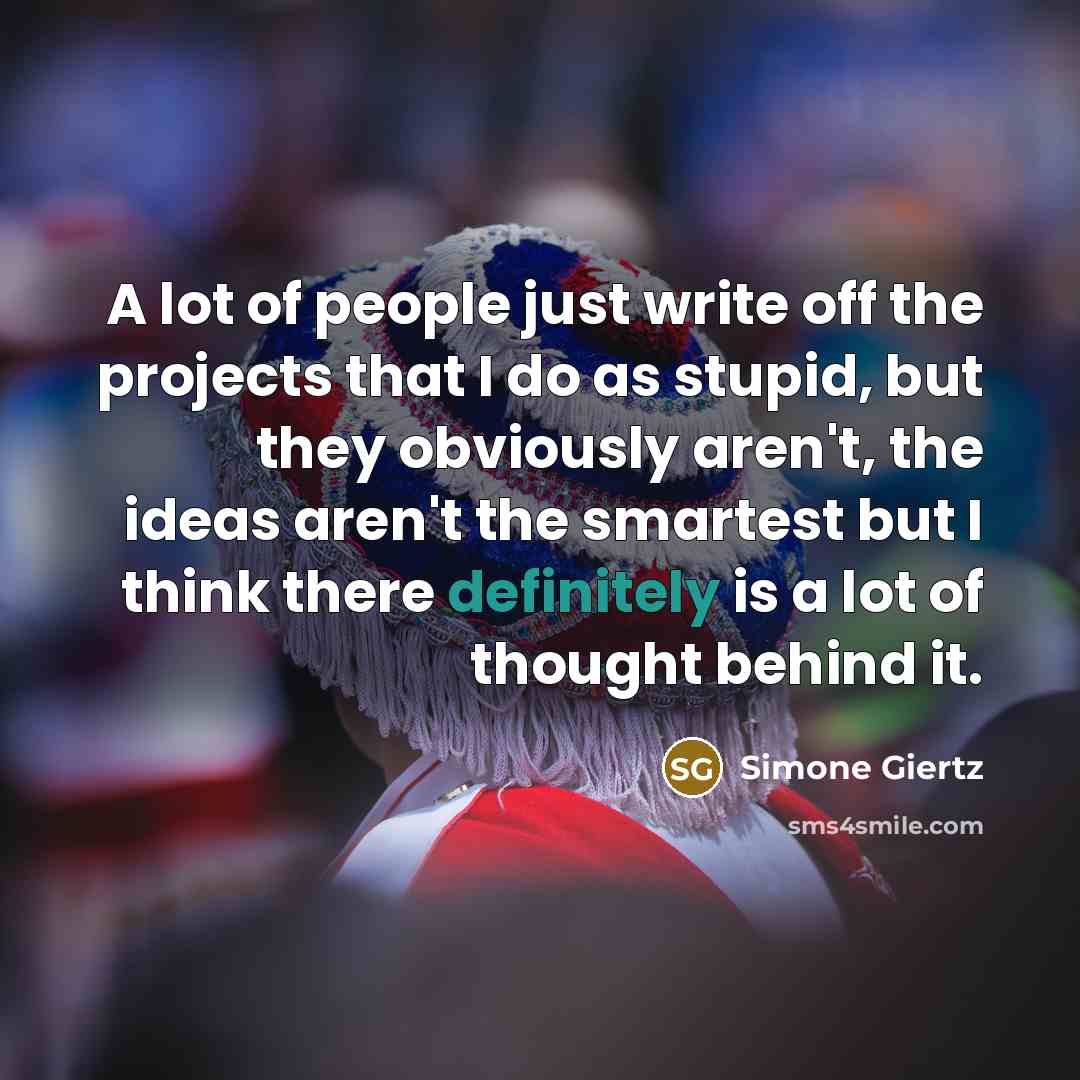 “A lot of people just write off the projects that I do as stupid, but they obviously aren't, the ideas aren't the smartest but I think there definitely is a lot of thought behind it.” quote by Simone Giertz