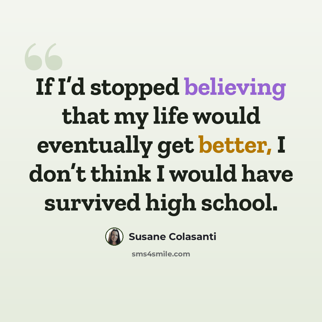 “If I’d stopped believing that my life would eventually get better, I don’t think I would have survived high school.” quote by Susane Colasanti
