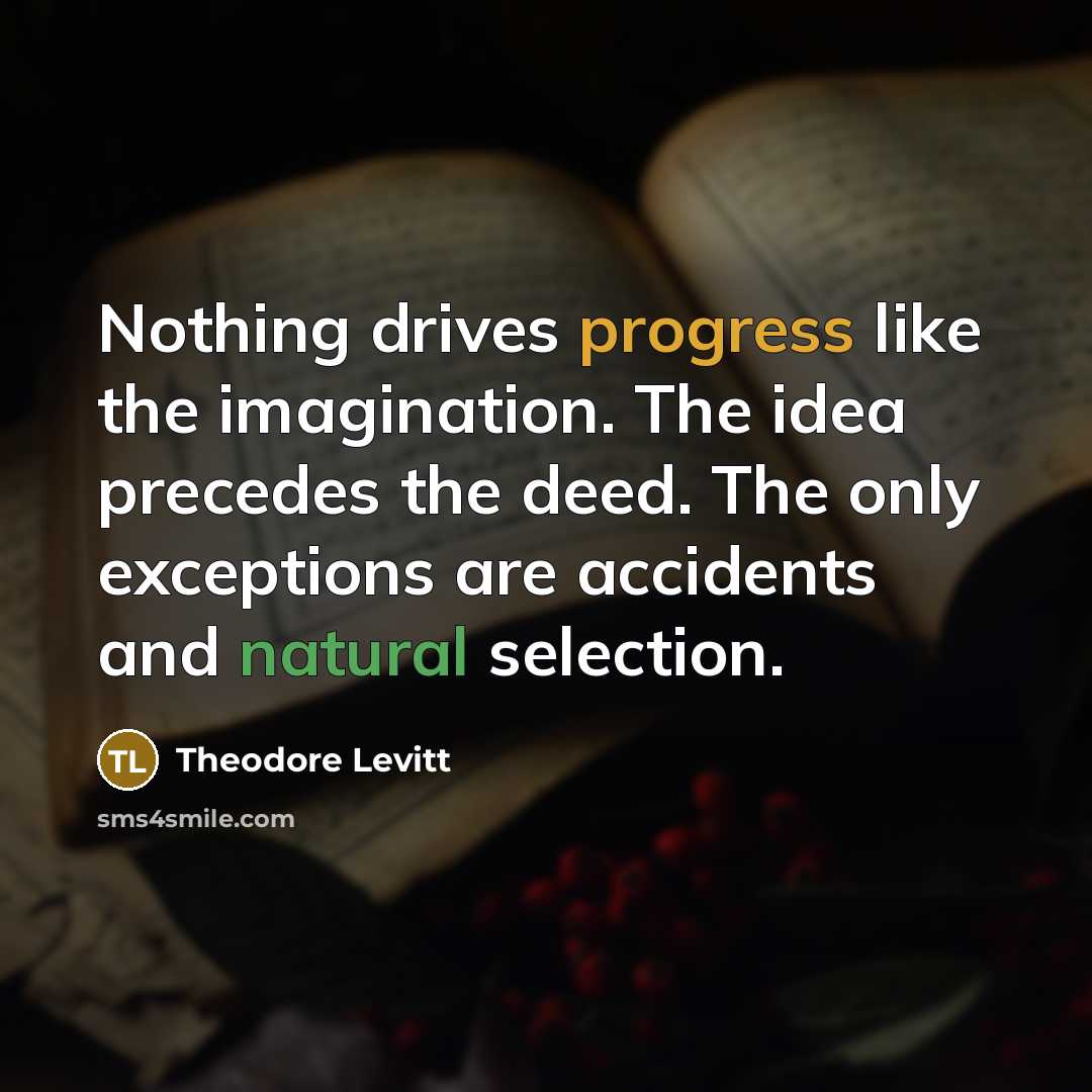 “Nothing drives progress like the imagination. The idea precedes the deed. The only exceptions are accidents and natural selection.” quote by Theodore Levitt