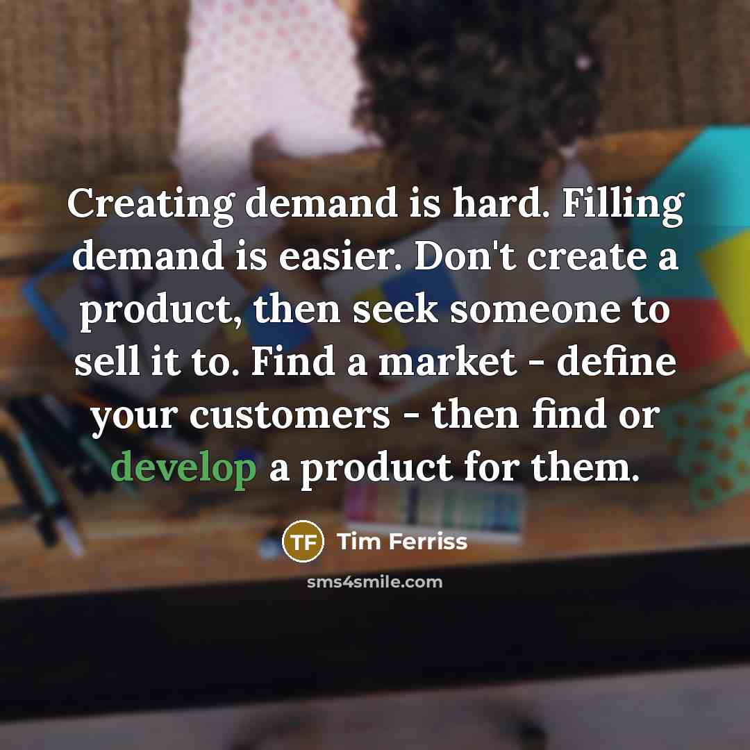 “Creating demand is hard. Filling demand is easier. Don't create a product, then seek someone to sell it to. Find a market - define your customers - then find or develop a product for them.” quote by Tim Ferriss
