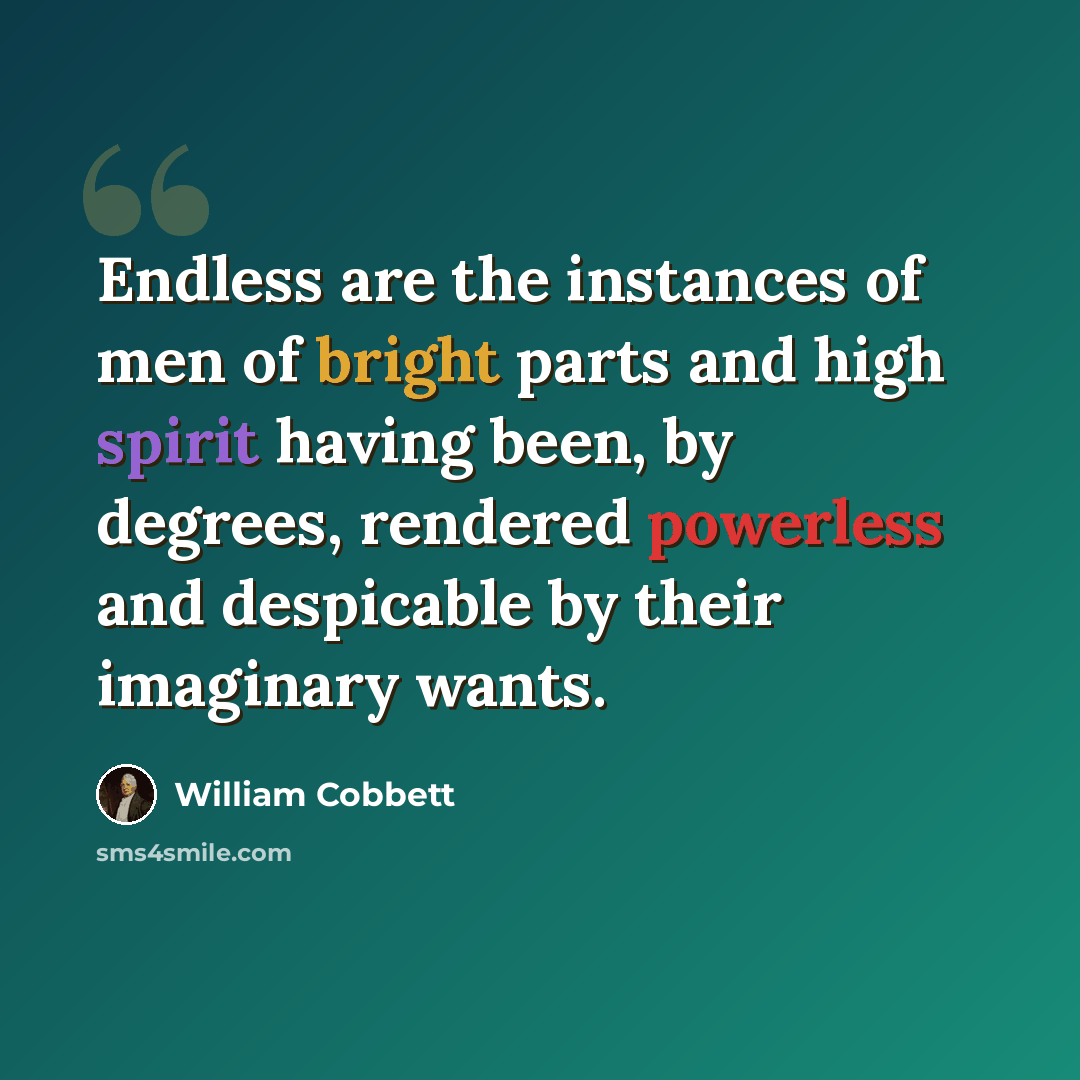“Endless are the instances of men of bright parts and high spirit having been, by degrees, rendered powerless and despicable by their imaginary wants.” quote by William Cobbett