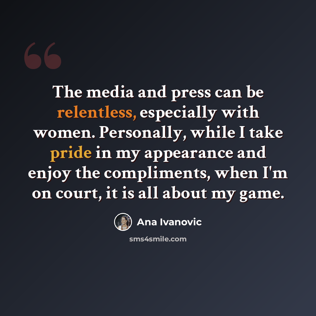 “The media and press can be relentless, especially with women. Personally, while I take pride in my appearance and enjoy the compliments, when I'm on court, it is all about my game.” quote by Ana Ivanovic