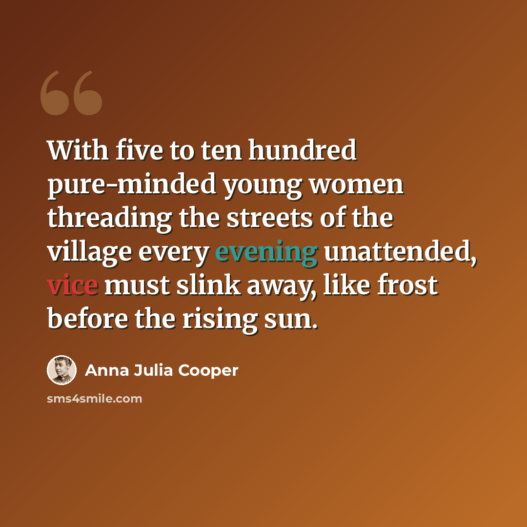 “With five to ten hundred pure-minded young women threading the streets of the village every evening unattended, vice must slink away, like frost before the rising sun.” quote by Anna Julia Cooper