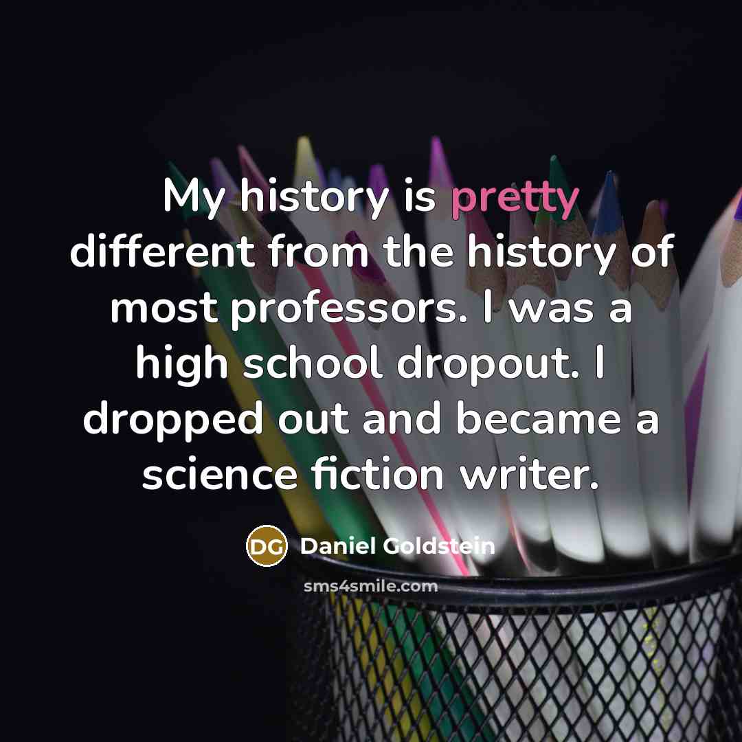“My history is pretty different from the history of most professors. I was a high school dropout. I dropped out and became a science fiction writer.” quote by Daniel Goldstein