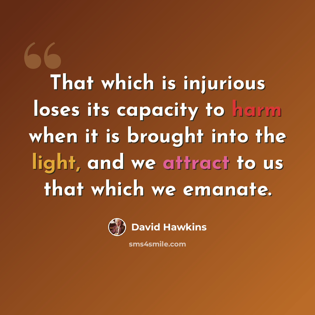 “That which is injurious loses its capacity to harm when it is brought into the light, and we attract to us that which we emanate.” quote by David Hawkins