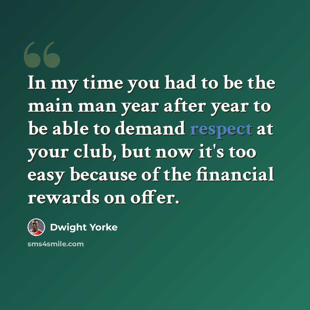 “In my time you had to be the main man year after year to be able to demand respect at your club, but now it's too easy because of the financial rewards on offer.” quote by Dwight Yorke