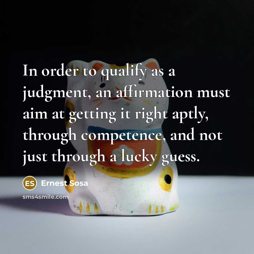 “In order to qualify as a judgment, an affirmation must aim at getting it right aptly, through competence, and not just through a lucky guess.” quote by Ernest Sosa