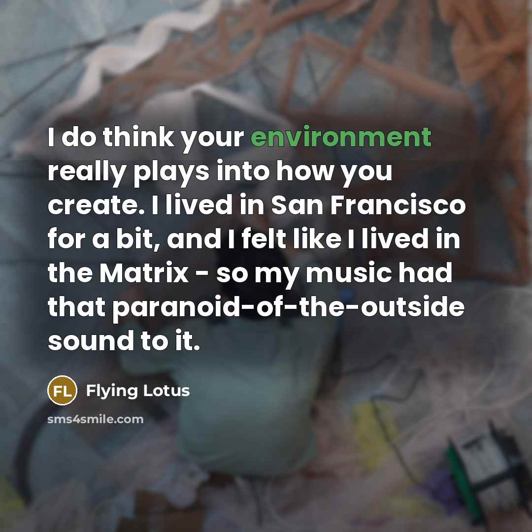 “I do think your environment really plays into how you create. I lived in San Francisco for a bit, and I felt like I lived in the Matrix - so my music had that paranoid-of-the-outside sound to it.” quote by Flying Lotus