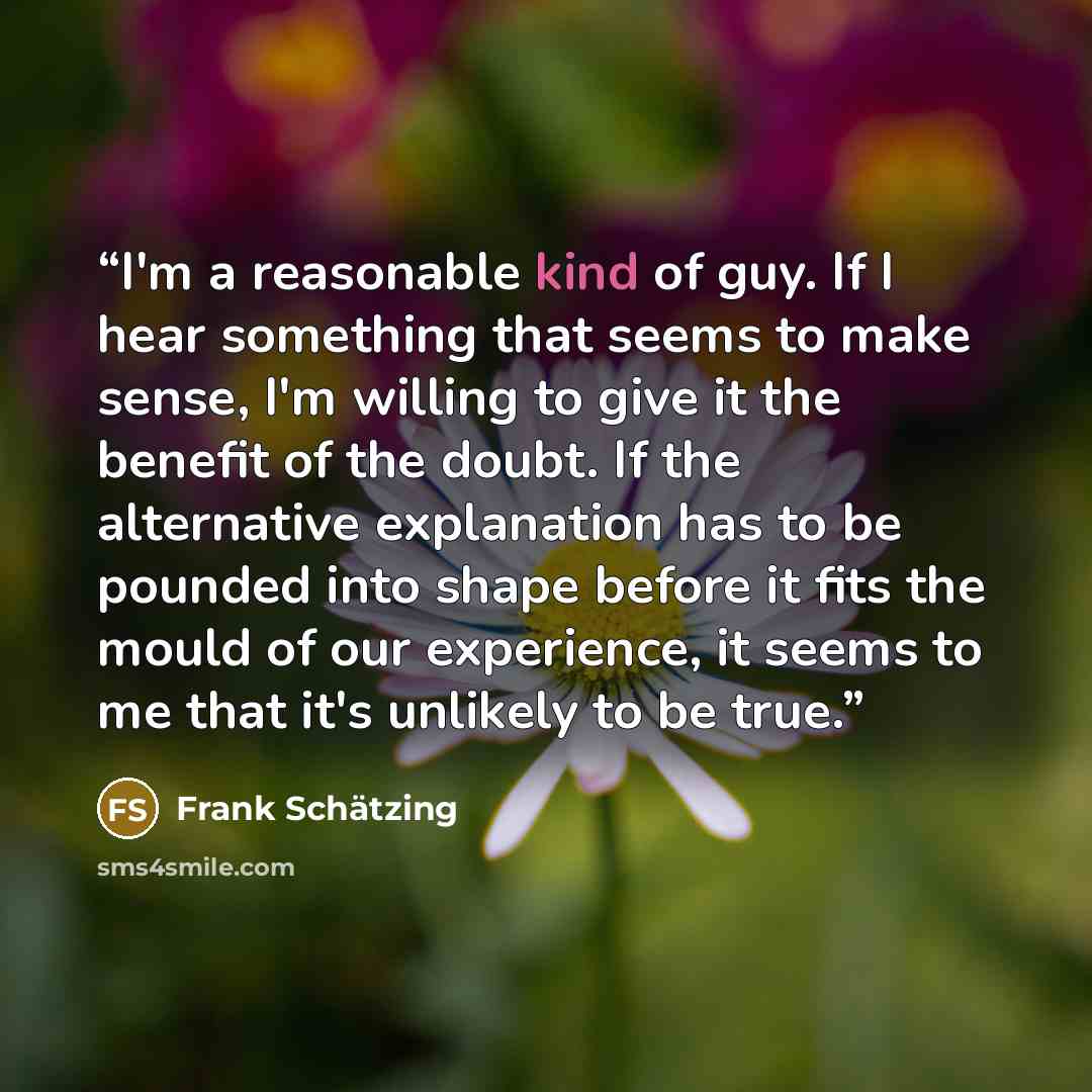 “I'm a reasonable kind of guy. If I hear something that seems to make sense, I'm willing to give it the benefit of the doubt. If the alternative explanation has to be pounded into shape before it fits the mould of our experience, it seems to me that it's unlikely to be true.” quote by Frank Schatzing