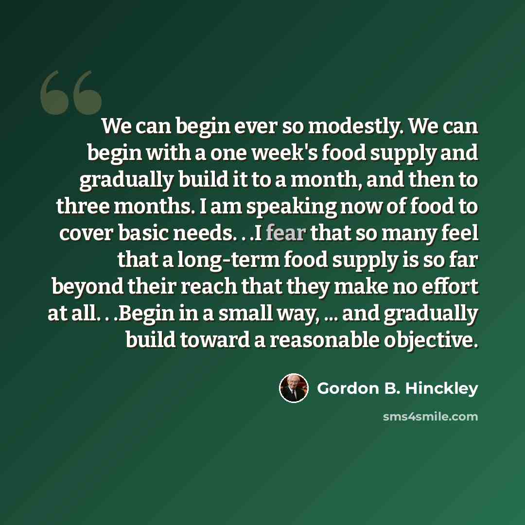 “We can begin ever so modestly. We can begin with a one week's food supply and gradually build it to a month, and then to three months. I am speaking now of food to cover basic needs. . .I fear that so many feel that a long-term food supply is so far beyond their reach that they make no effort at…” quote by Gordon B. Hinckley