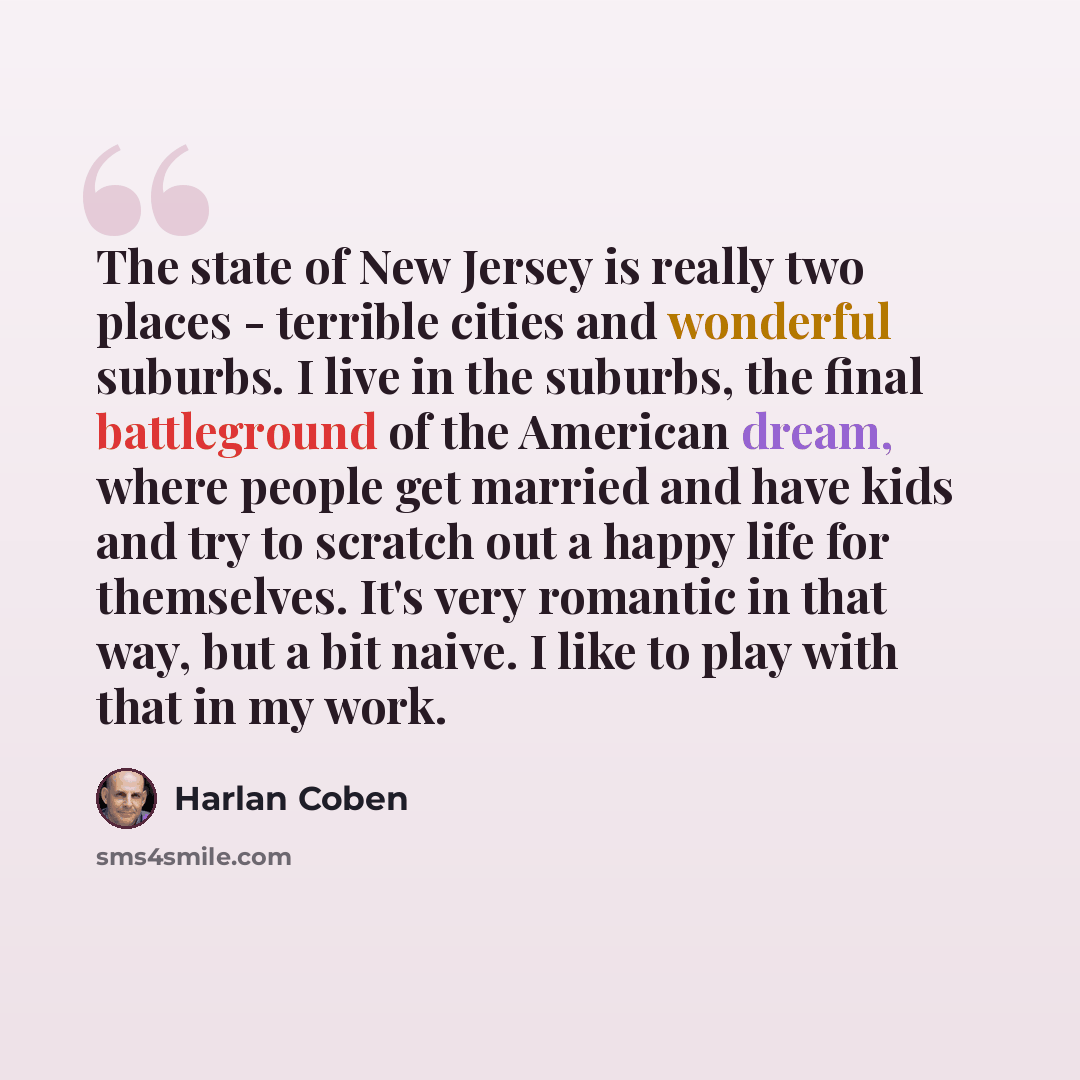 “The state of New Jersey is really two places - terrible cities and wonderful suburbs. I live in the suburbs, the final battleground of the American dream, where people get married and have kids and try to scratch out a happy life for themselves. It's very romantic in that way, but a bit naive. I…” quote by Harlan Coben