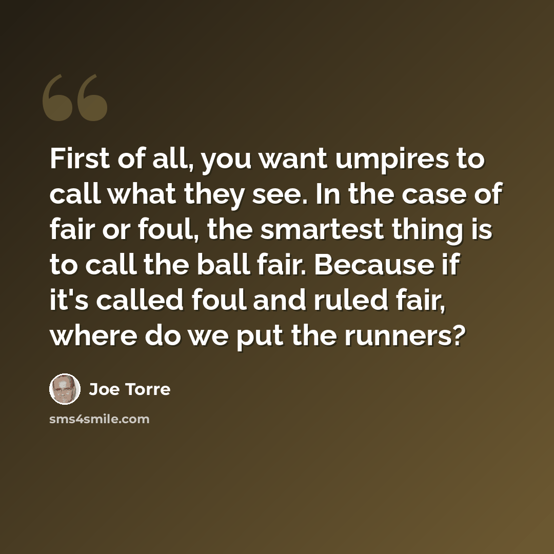 “First of all, you want umpires to call what they see. In the case of fair or foul, the smartest thing is to call the ball fair. Because if it's called foul and ruled fair, where do we put the runners?” quote by Joe Torre