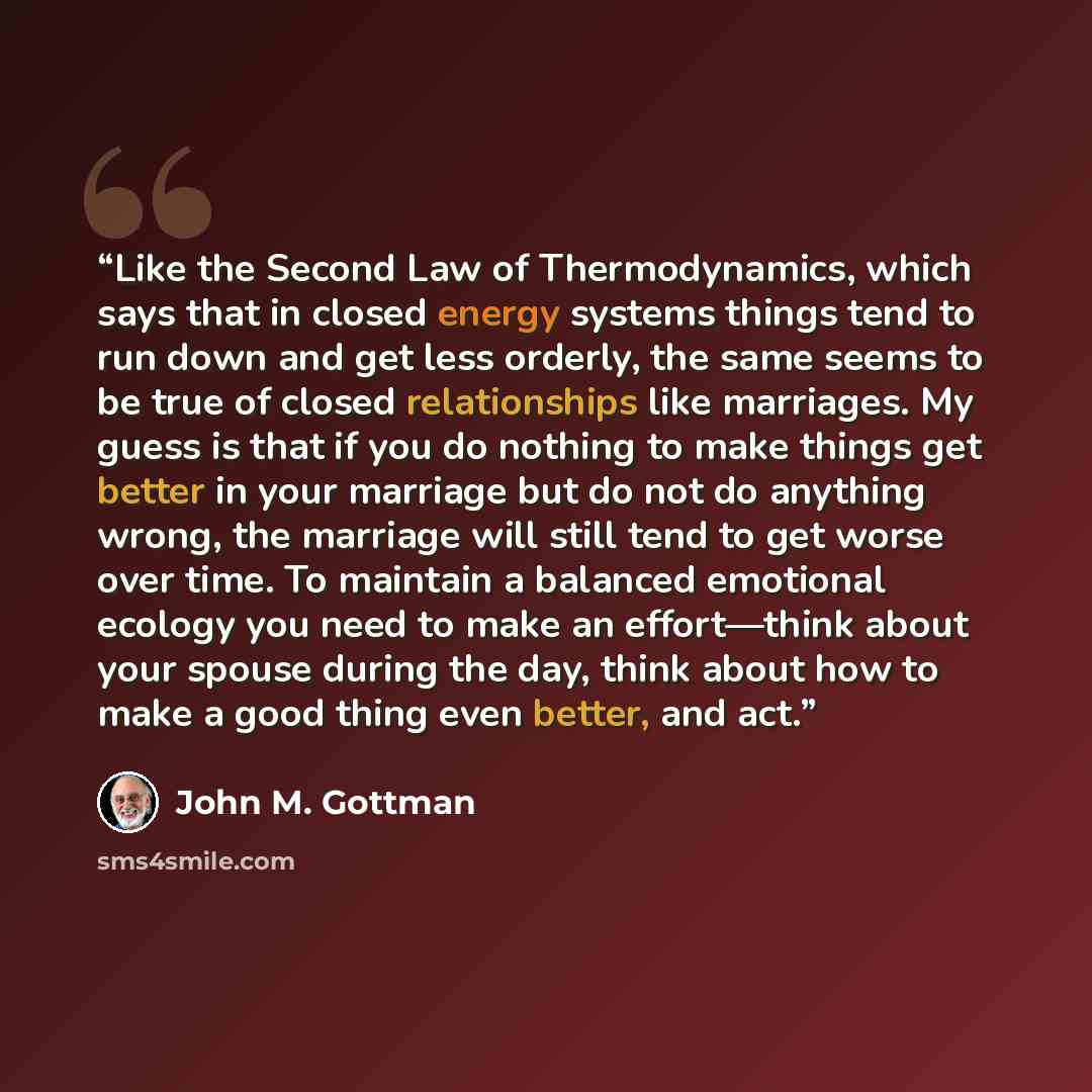 “Like the Second Law of Thermodynamics, which says that in closed energy systems things tend to run down and get less orderly, the same seems to be true of closed relationships like marriages. My guess is that if you do nothing to make things get better in your marriage but do not do anything…” quote by John M. Gottman