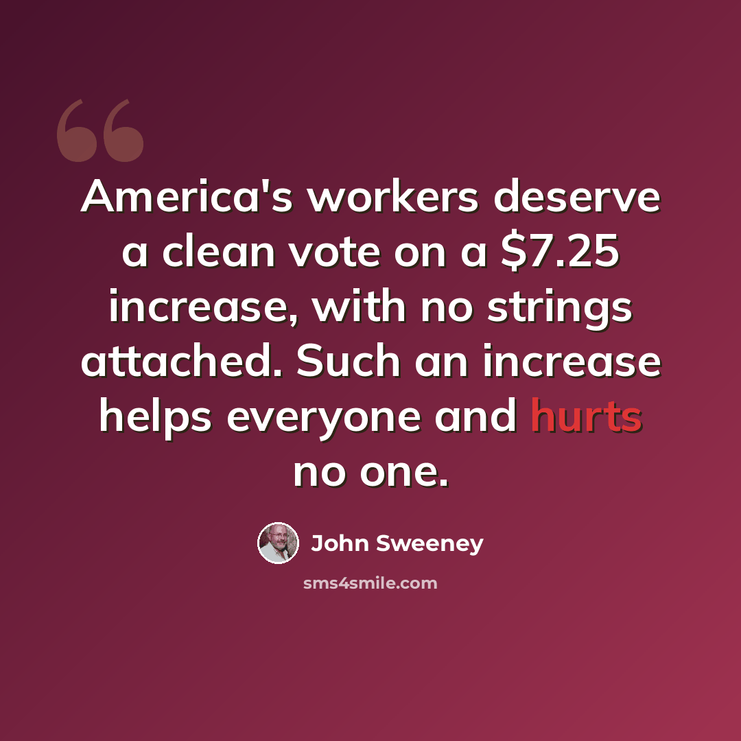 “America's workers deserve a clean vote on a $7.25 increase, with no strings attached. Such an increase helps everyone and hurts no one.” quote by John Sweeney