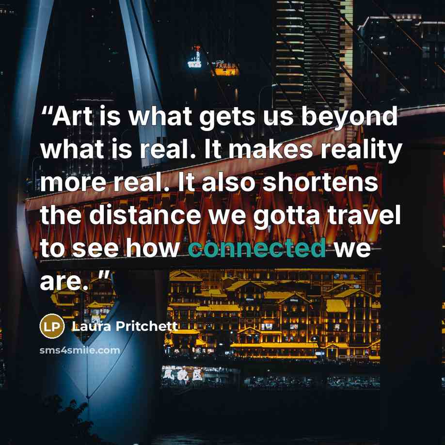 “Art is what gets us beyond what is real. It makes reality more real. It also shortens the distance we gotta travel to see how connected we are.” quote by Laura Pritchett